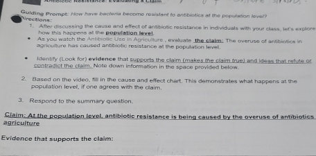 Guiding Prompt: How have bacteria become resistant to antibiotics at the population lever? 
rections: 1. After discussing the cause and effect of antibiotic resistance in individuals with your class, let's explore 
how this happens at the population level. 
As you watch the Antibiotic Use in Agriculture , evaluate the claim: The overuse of antibiotics in 
agriculture has caused antibiotic resistance at the population level. 
Identify (Look for) evidence that supports the claim (makes the craim true) and ideas that refute or 
contradict the claim. Note down information in the space provided below. 
2. Based on the video, fill in the cause and effect chart. This demonstrates what happens at the 
population level, if one agrees with the claim. 
3. Respond to the summary question. 
Claim: At the population level, antibiotic resistance is being caused by the overuse of antibiotics 
agriculture 
Evidence that supports the claim: