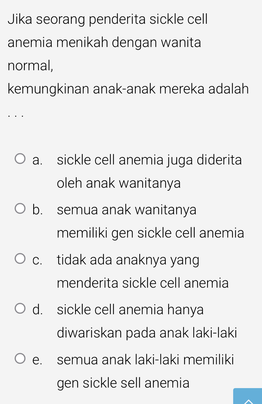 Jika seorang penderita sickle cell
anemia menikah dengan wanita
normal,
kemungkinan anak-anak mereka adalah
a. sickle cell anemia juga diderita
oleh anak wanitanya
b. semua anak wanitanya
memiliki gen sickle cell anemia
c. tidak ada anaknya yang
menderita sickle cell anemia
d. sickle cell anemia hanya
diwariskan pada anak laki-laki
e. semua anak laki-laki memiliki
gen sickle sell anemia