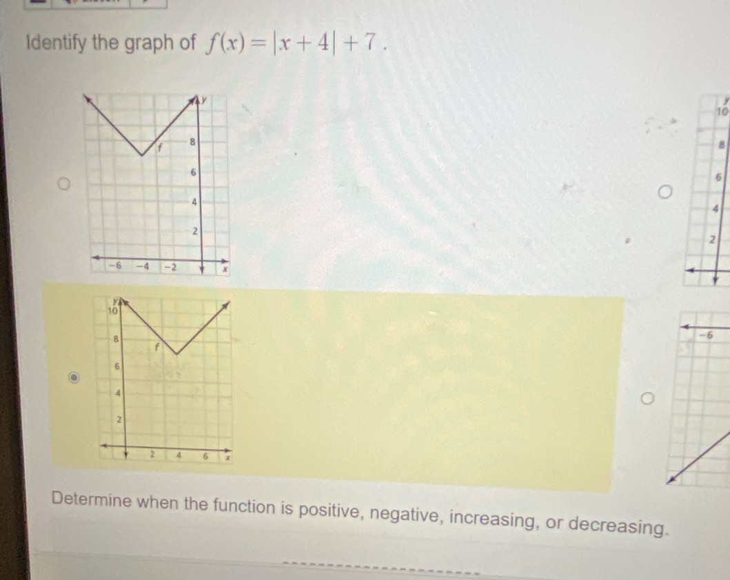 Identify the graph of f(x)=|x+4|+7.
y
10
8
6
Determine when the function is positive, negative, increasing, or decreasing.