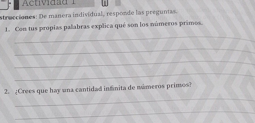 Actividad 1 
strucciones: De manera individual, responde las preguntas. 
1. Con tus propias palabras explica qué son los números primos. 
_ 
_ 
_ 
_ 
2. ¿Crees que hay una cantidad infinita de números primos? 
_ 
_