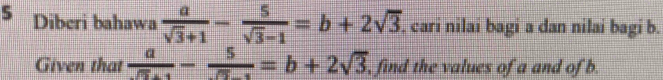 Diberi bahawa  a/sqrt(3)+1 - 5/sqrt(3)-1 =b+2sqrt(3). cari nilai bagi a dan nilai bagi b.
Given that  a/sqrt(5)+1 - 5/sqrt(5)-1 =b+2sqrt(3) , find the values of a and of b