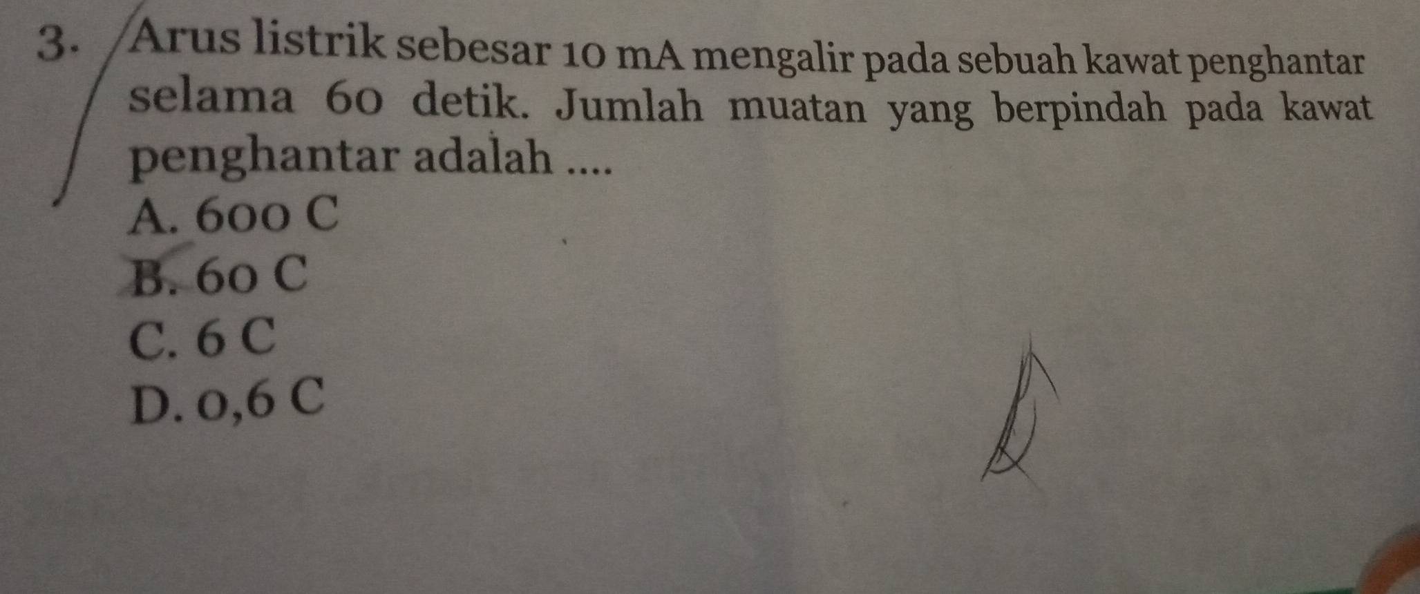 Arus listrik sebesar 10 mA mengalir pada sebuah kawat penghantar
selama 60 detik. Jumlah muatan yang berpindah pada kawat
penghantar adalah ....
A. 600 C
B. 60 C
C. 6 C
D. o,6 C