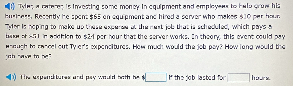 Tyler, a caterer, is investing some money in equipment and employees to help grow his 
business. Recently he spent $65 on equipment and hired a server who makes $10 per hour. 
Tyler is hoping to make up these expense at the next job that is scheduled, which pays a 
base of $51 in addition to $24 per hour that the server works. In theory, this event could pay 
enough to cancel out Tyler's expenditures. How much would the job pay? How long would the 
job have to be? 
The expenditures and pay would both be $ :□ if the job lasted for □ hours.