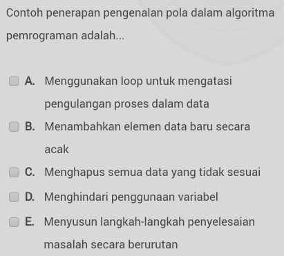 Contoh penerapan pengenalan pola dalam algoritma
pemrograman adalah...
A. Menggunakan loop untuk mengatasi
pengulangan proses dalam data
B. Menambahkan elemen data baru secara
acak
C. Menghapus semua data yang tidak sesuai
D. Menghindari penggunaan variabel
E. Menyusun langkah-langkah penyelesaian
masalah secara berurutan