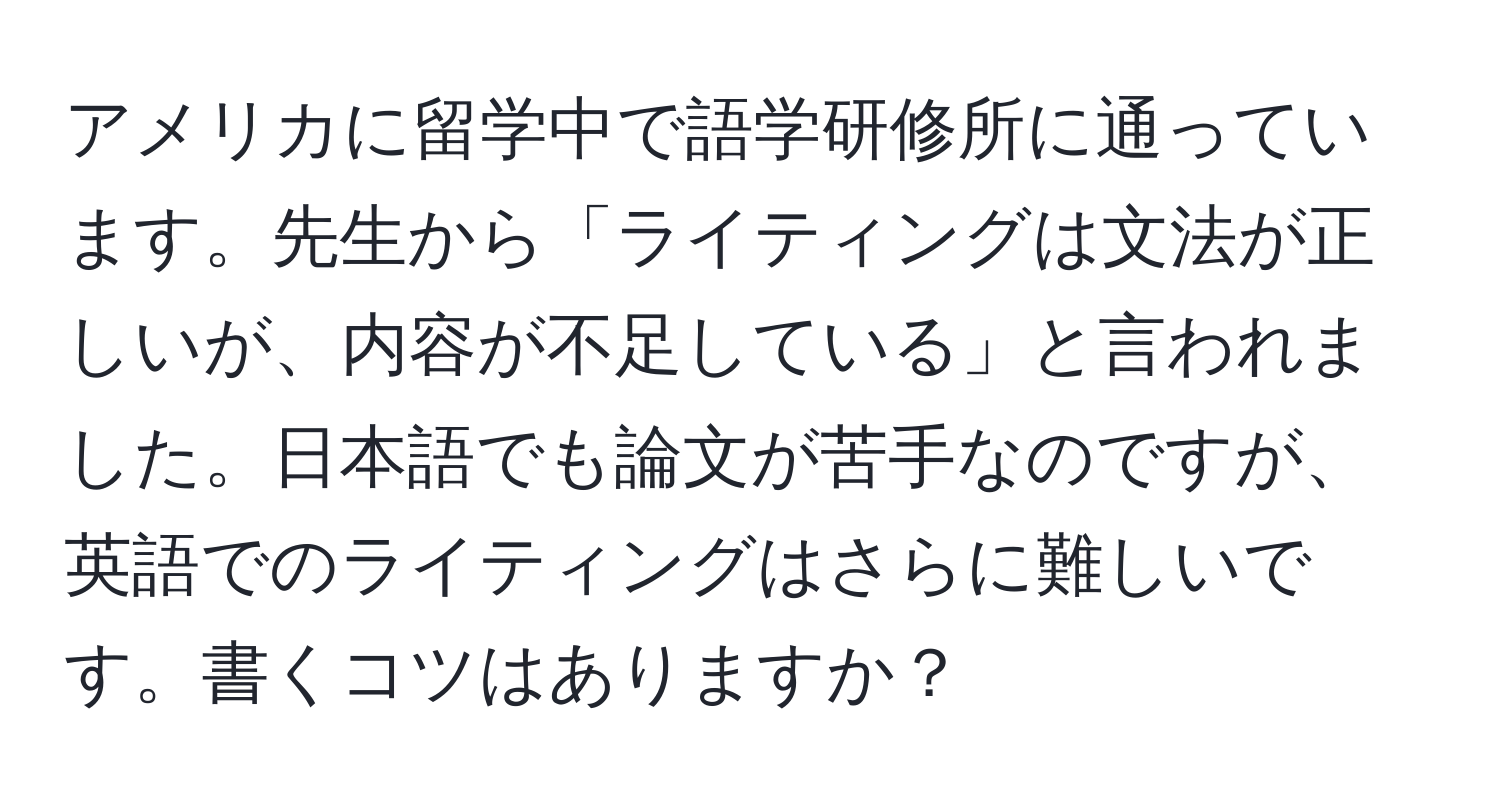 アメリカに留学中で語学研修所に通っています。先生から「ライティングは文法が正しいが、内容が不足している」と言われました。日本語でも論文が苦手なのですが、英語でのライティングはさらに難しいです。書くコツはありますか？