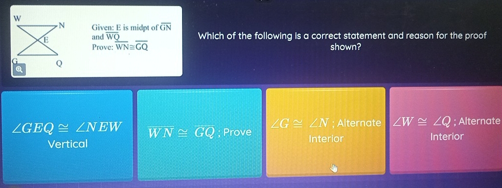 Given: E is midpt of overline GN
and overline WQ Which of the following is a correct statement and reason for the proof
Prove: overline WN≌ overline GQ shown?
∠ G≌ ∠ N; Alternate ∠ W≌ ∠ Q; Alternate
∠ GEQ≌ ∠ NEW overline WN≌ overline GQ; Prove Interior
Vertical
Interior