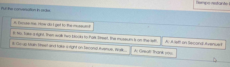 Tiempo restante (
Put the conversation in order.
A: Excuse me. How do I get to the museum?
B: No. Take a right. Then walk two blocks to Park Street. The museum is on the left. A: A left on Second Avenue?
B: Go up Main Street and take a right on Second Avenue. Walk... A: Great! Thank you.