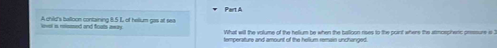 A child's balloon containing 8.5 L of helium gas at sea 
level is released and foats away. 
What will the volume of the helium be when the balloon rises to the point where the atmospiheric pressure is 1
temperature and amount of the hellium remain unchanged.