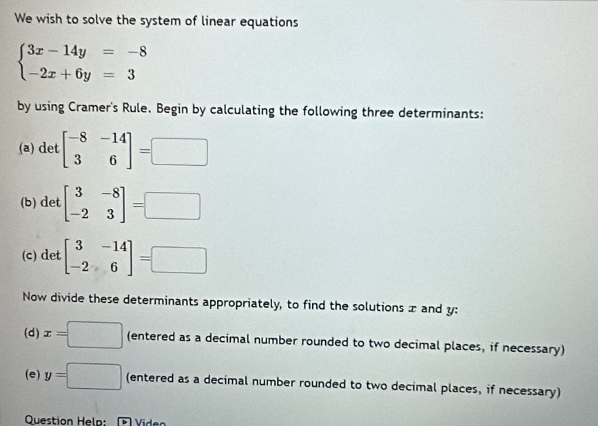 We wish to solve the system of linear equations
beginarrayl 3x-14y=-8 -2x+6y=3endarray.
by using Cramer's Rule. Begin by calculating the following three determinants: 
(a) det beginbmatrix -8&-14 3&6endbmatrix =□
(b) det beginbmatrix 3&-8 -2&3endbmatrix =□
(c) det beginbmatrix 3&-14 -2&6endbmatrix =□
Now divide these determinants appropriately, to find the solutions x and y : 
(d) x=□ (entered as a decimal number rounded to two decimal places, if necessary) 
(e) y=□ (entered as a decimal number rounded to two decimal places, if necessary) 
Question Help: Video