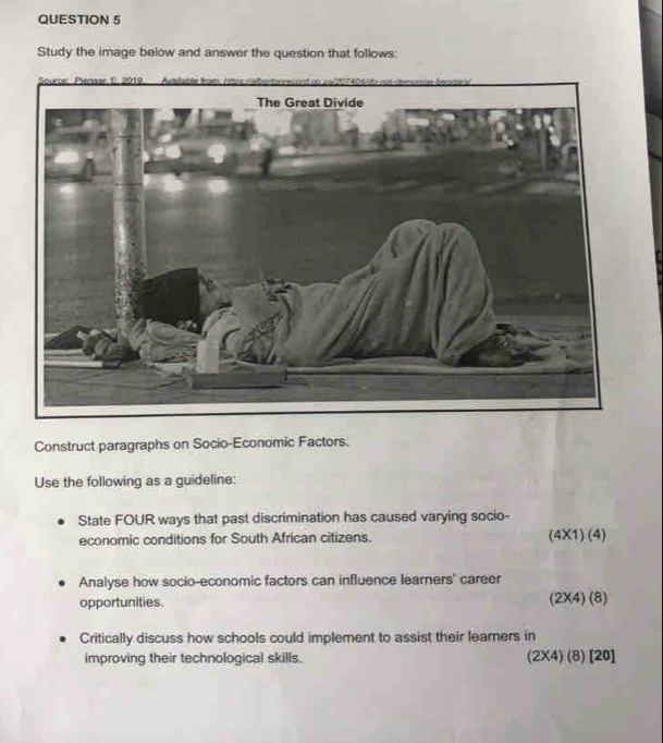 Study the image below and answer the question that follows:
Construct paragraphs on Socio-Economic Factors.
Use the following as a guideline:
State FOUR ways that past discrimination has caused varying socio-
economic conditions for South African citizens. (4* 1)(4)
Analyse how socio-economic factors can influence learners' career
opportunities. (2* 4)(8)
Critically discuss how schools could implement to assist their learners in
improving their technological skills. (2* 4)(8)[20]