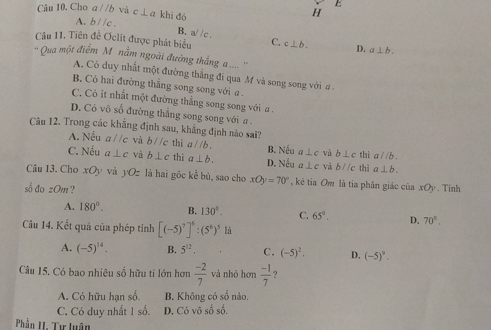 Cho aparallel b và c⊥ a khi đó
H
A. bparallel c. B. a/ /c .
Câu 11. Tiên đề Oclít được phát biểu
C. c⊥ b.
D. a⊥ b.
* Qua một điểm M nằm ngoài đường thắng a .... ''
A. Có duy nhất một đường thắng đi qua M và song song với a .
B. Có hai đường thắng song song với a .
C. Có ít nhất một đường thẳng song song với a .
D. Có vô số đường thắng song song với a .
Câu 12. Trong các khắng định sau, khẳng định nào sai?
A. Nếu a//c và bparallel c thì a//b. và b⊥ c thì a//b.
B. Nếu a⊥ c
C. Nếu a⊥ c và b⊥ c thì a⊥ b.
D. Nếu a⊥ c và b//c thì a⊥ b.
Câu 13. Cho xOy và yOz là hai góc kề bù, sao cho xOy=70° , kẻ tia Om là tia phân giác của
sô đo zOm ? xOy. Tính
A. 180°.
B. 130^0.
C. 65^0.
D. 70^0.
Câu 14. Kết quả của phép tính [(-5)^7]^6:(5^6)^5 là
A. (-5)^14. B. 5^(12).
C. (-5)^2.
D. (-5)^9.
Câu 15. Có bao nhiêu số hữu tỉ lớn hơn  (-2)/7  và nhỏ hơn  (-1)/7  ?
A. Có hữu hạn số. B. Không có 5 67° nào.
C. Có duy nhất 1 số. D. Có vô số số.
Phần II. Tư luân