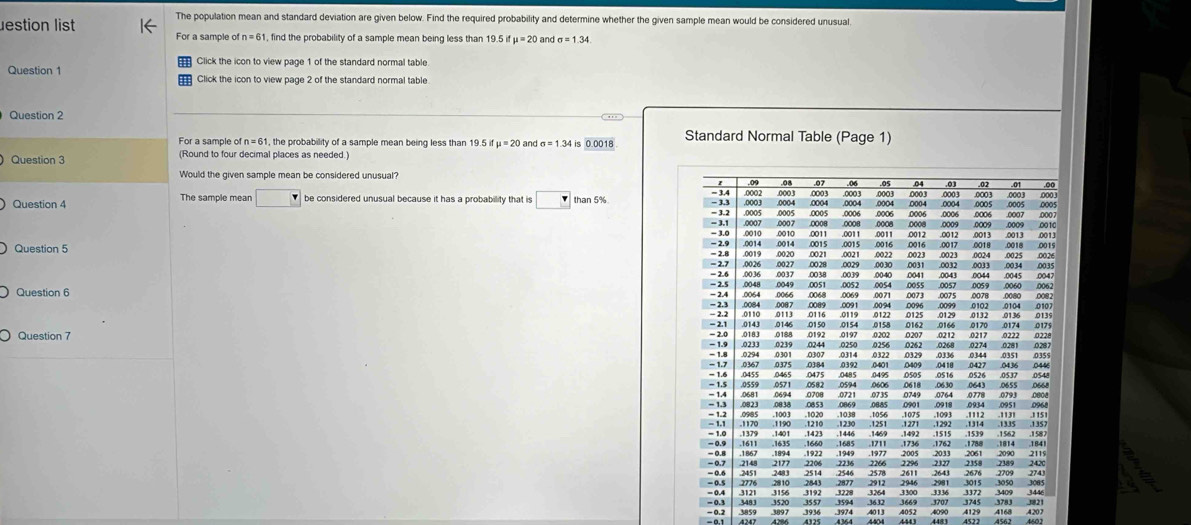 The population mean and standard deviation are given below. Find the required probability and determine whether the given sample mean would be considered unusual
estion list For a sample ofn=61 find the probability of a sample mean being less than 19.5 i dmu =20 and
Click the icon to view page 1 of the standard normal table
Question 1 Click the icon to view page 2 of the standard normal table
Question 2
For a sample of n=61 , the probability of a sample mean being less than 19. 5ifmu =20 Standard Normal Table (Page 1)
Question 3 (Round to four decimal places as needed.)  and sigma =1.34 is 0.0018
Would the given sample mean be considered unusual? .08 .07 .06 .05 04 .000 3 .00
.01
= 3.4 .0002
Question 4 The sample mean □ r be considered unusual because it has a probability that is □ than 5% - 3,3 .0003 .0003
,000.3
0004 .0005
= 3.2 .0005 .0005 0004 0004 .0006 0007 0007
- 3.1 ,0007 .0007 .0005 0006 0006 .0006
- 3.0 0010 .0010 0011 .0008 0011 0008 .0008 .0011 ,0012 .0008 .0009 0013 ,0013 .0009 0010
.0012 .0013
- 2.9
= 2.8 .0014 .0014 0015 .0015 0016 .0017 .0018 .0015
Question 5 = 2.7 .0019 .0020 .0027 .0028 0029 .0021 00 30 0022 .0023 0031 0023 003 0033 0024 .0025 ;;;
.00.21
.0026
0034
Question 6 −  2.5 - 2.6 .0036 .0048 .0037 0049 .0051 .0038 .0052 0039 .0040 0041 .0057 .0043 0044 0059 0060 0045 .0062 .0047
0054 .0055
- 2.4 .0068 0069 0071 0073 0075 0078 0080 .0082
- 2.2 .0084
.0087
- 2.1 0110 0113 .0116 .0089 8933 .0132 0102 .0107
0119 0139
.0143 ,0146 .0150 0154 0158
Question - 2.0 ,0183 0188 .0192 .0250 .0197 .0202 .0162 .0166 .0212 .0217 0170 .0281 0287 .0174 0175 0228
.0222
− 1.9 .0244 0256 0262 0207 .0268 .0274
- 1.7 “ 1.8 0294 0301 0307 :;  8183 0418 .0336 .0427 .0344 .0351
.0367 .03:84 on ou
0495 0505 0516 0526 .0537 .0548
0455 .0465 0475 .0485 .0594
− 1.5 - 1.6 .0559 .0571 .0582 .0721 .0735
= 1.4 .0681 0708 0606 0618 0630 0643 .0655 .0668
- 1.2 .0821 .0853 0749 0764 ,0778 .0793 0808
− 1.3 0985
- 1.1 .1170 1190 .1210 .1020 .1038 0885 78;; 1833 1112 0934 ,0951
1539
- 0.9 = 1.0 .1379 1401 .1423 .1230 .1251 1271 1292 1314 .1335 .1351 .1 587
.1611 ,1660 ,1685 ,1469 .1492 .1515 .1762 1788 .1562 .1814 ,1841
- 0.7 − 0.8 .1867 1922 .1949 2266 .1977 .2005 -2033 .2327 ,2061 2358 2090 2420 2119
.2148 2177 2206 2236 2676 .2709 274
= 0. 5 .2546 .2578 2296 2389
= 0.4 .3121 .3156 2843 3192 .3228 .2912 3264 2946 .3300 -3336 3015 3050 Joes 3446
3974 .3409
- 0.3 18 2 1
= 0.2 .3483 3520 1557 .3632 3669 .3707 .3745 .3783 4168 4207
4562 4602