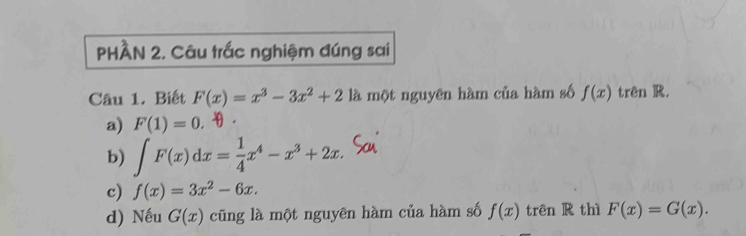 PHÀN 2. Câu trắc nghiệm đúng sai
Câu 1. Biết F(x)=x^3-3x^2+2 là một nguyên hàm của hàm số f(x) trên R.
a) F(1)=0.
b) ∈t F(x)dx= 1/4 x^4-x^3+2x.
c) f(x)=3x^2-6x.
d) Nếu G(x) cũng là một nguyên hàm của hàm số f(x) trên R thì F(x)=G(x).