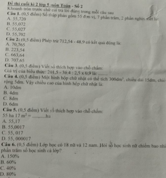 Đề thi cuối kì 2 lớp 5 môn Toán - Số 2
Khoanh tròn trước chữ cái trả lời đúng trong mỗi câu sau
Câu 1. (0,5 điểm) Số thập phân gồm 55 đơn vị, 7 phần trăm, 2 phần nghĩn viết lạt
A. 55,720
B. 55,072
C. 55,027
D. 55,702
Cầu 2: (0,5 điểm) Phép trừ 712,54 - 48, 9 có kết quả đứng là:
A. 70,765
B. 223,54
C. 663,64
D. 707,65
Câu 3. (0,5 điểm) Viết số thích hợp vào chỗ chẩm:
Giá trị của biểu thức: 201 , 5-36, 4:2,5* 0,9 là: .........
Câu 4. (0,5 điểm) Một hình hộp chữ nhật có thể tích 300dm^3 , chiều dài 15dm, chiế
rộng 5dm. Vậy chiều cao của hình hộp chữ nhật là:
A. 10dm
B. 4dm
C. 8dm
D. 6dm
Câu 5. (0,5 điểm) Viết số thích hợp vào chỗ chấm:
55 ha 17m^2=.....,.....ha
A. 55,17
B. 55,0017
C. 55, 017
D. 55, 000017
Câu 6. (0,5 điểm) Lớp học có 18 nữ và 12 nam. Hỏi số học sinh nữ chiếm bao nhĩ
phần trăm số học sinh cả lớp?
A. 150%
B. 60%
C. 40%
D. 80%