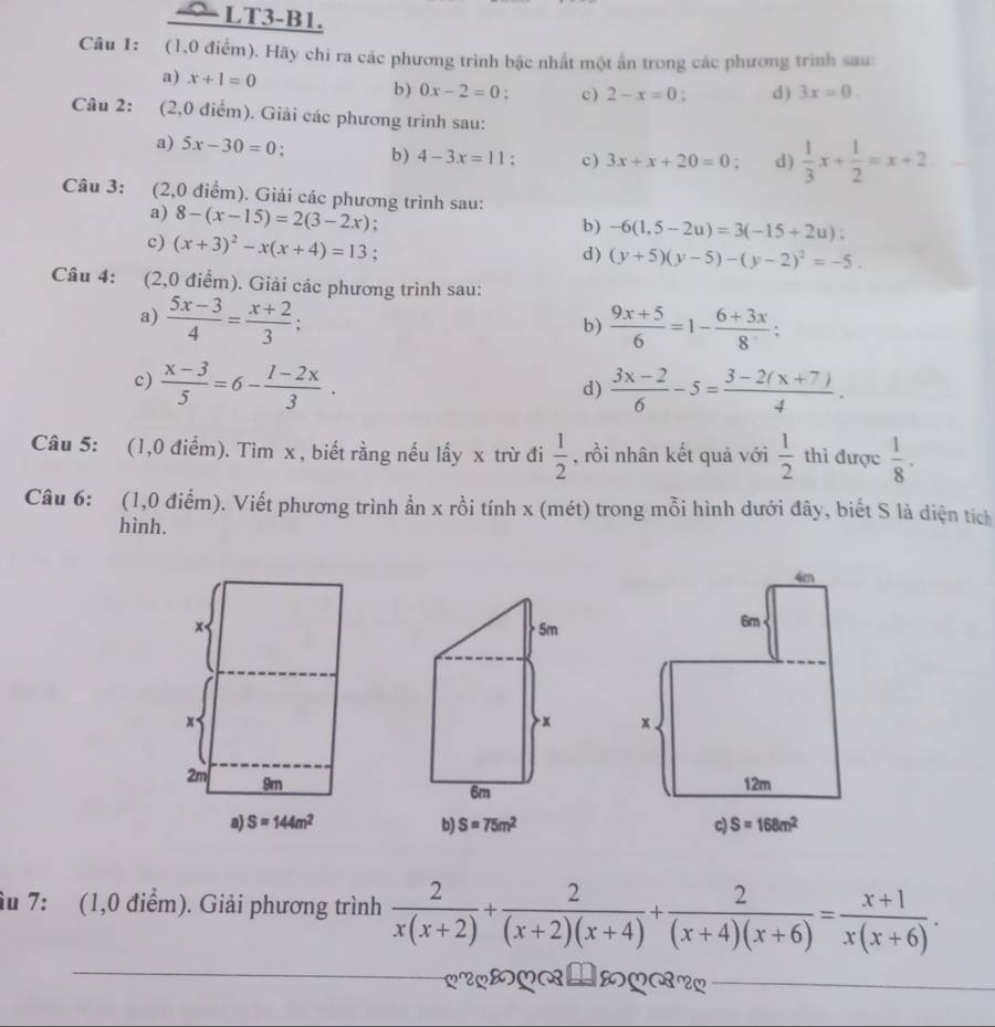 LT3-B1.
Câu 1: (1,0 điểm). Hãy chi ra các phương trình bậc nhất một ấn trong các phương trình sau:
a) x+1=0 b) 0x-2=0 c ) 2-x=0; d ) 3x=0.
Câu 2: (2,0 điểm). Giải các phương trình sau:
a) 5x-30=0 : b) 4-3x=11 : c) 3x+x+20=0 : d )  1/3 x+ 1/2 =x+2
Câu 3: (2,0 điểm). Giải các phương trình sau:
a) 8-(x-15)=2(3-2x) :
b) -6(1,5-2u)=3(-15+2u):
c) (x+3)^2-x(x+4)=13 :
d) (y+5)(y-5)-(y-2)^2=-5.
Câu 4: (2,0 điểm). Giải các phương trình sau:
a)  (5x-3)/4 = (x+2)/3 ;  (9x+5)/6 =1- (6+3x)/8 ;
b)
c)  (x-3)/5 =6- (1-2x)/3 .  (3x-2)/6 -5= (3-2(x+7))/4 .
d)
Câu 5: (1,0 điểm). Tìm x, biết rằng nếu lấy x trừ đi  1/2  , rồi nhân kết quả với  1/2  thì được  1/8 .
Câu 6: (1,0 điểm). Viết phương trình ần x rồi tính x (mét) trong mỗi hình dưới đây, biết S là diện tích
hình.
x  5m
x
x 
6m
2m 9m
a) S=144m^2 b) S=75m^2
âu 7: (1,0 điểm). Giải phương trình  2/x(x+2) + 2/(x+2)(x+4) + 2/(x+4)(x+6) = (x+1)/x(x+6) .