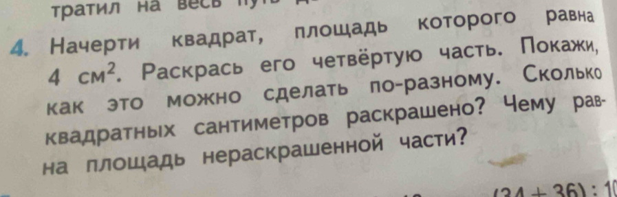 Τратил на весь T 
4. Начерти квадрат, πлошадь которого равна
4cm^2. Ρаскрась его четвёрτуюо часть. Ποκажи, 
какеэто можно сделать ло-разному. Скольке 
квадратных сантиметров раскрашено? чему рав- 
на ллошадь нераскрашенной части?
(24+36):10