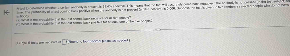 A test to determine whether a certain antibody is present is 99.4% effective. This means that the test will accurately come back negative if the antibody is not present (in the test subject) 99
time. The probability of a test coming back positive when the antibody is not present (a false positive) is 0.006. Suppose the test is given to five randomly selected people who do not have 
antibody. 
(a) What is the probability that the test comes back negative for all five people? 
(b) What is the probability that the test comes back positive for at least one of the five people? 
(a) P(all 5 tests are negative) =□ (Round to four decimal places as needed.)