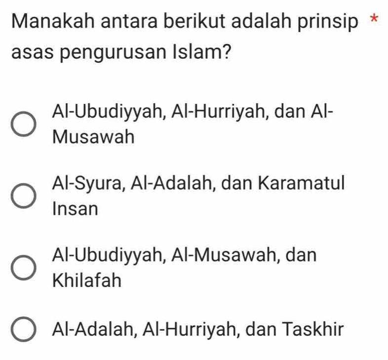 Manakah antara berikut adalah prinsip *
asas pengurusan Islam?
Al-Ubudiyyah, Al-Hurriyah, dan Al-
Musawah
Al-Syura, Al-Adalah, dan Karamatul
Insan
Al-Ubudiyyah, Al-Musawah, dan
Khilafah
Al-Adalah, Al-Hurriyah, dan Taskhir