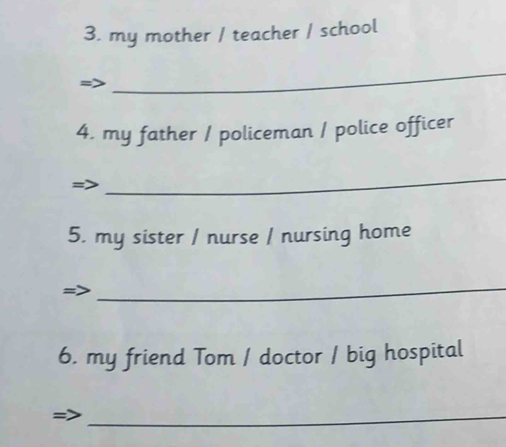 my mother / teacher / school 
_ 
4. my father / policeman / police officer 
_ 
5. my sister / nurse / nursing home 
_ 
6. my friend Tom / doctor / big hospital 
_