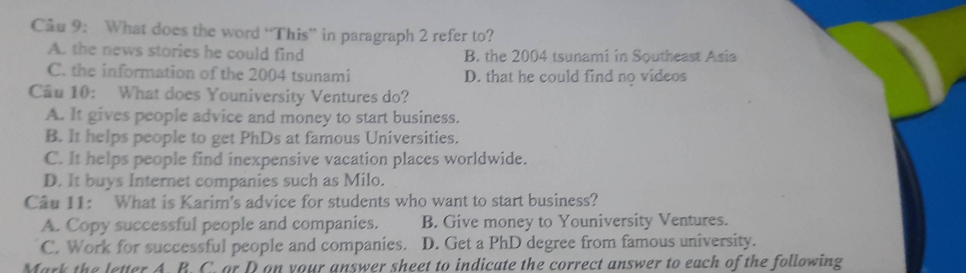 Cầu 9: What does the word “This” in paragraph 2 refer to?
A. the news stories he could find B. the 2004 tsunami in Southeast Asia
C. the information of the 2004 tsunami D. that he could find no videos
Câu 10: What does Youniversity Ventures do?
A. It gives people advice and money to start business.
B. It helps people to get PhDs at famous Universities.
C. It helps people find inexpensive vacation places worldwide.
D. It buys Internet companies such as Milo.
Câu 11: What is Karim's advice for students who want to start business?
A. Copy successful people and companies. B. Give money to Youniversity Ventures.
C. Work for successful people and companies. D. Get a PhD degree from famous university.
Mark the letter A. B. C. ar D on your answer sheet to indicate the correct answer to each of the following