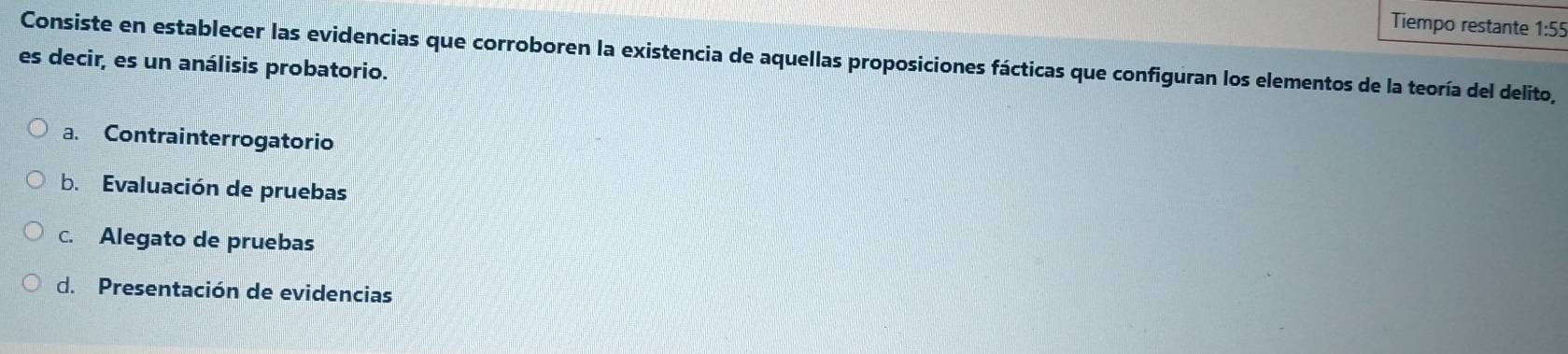 Tiempo restante 1:55
Consiste en establecer las evidencias que corroboren la existencia de aquellas proposiciones fácticas que configuran los elementos de la teoría del delito,
es decir, es un análisis probatorio.
a. Contrainterrogatorio
b. Evaluación de pruebas
c. Alegato de pruebas
d. Presentación de evidencias