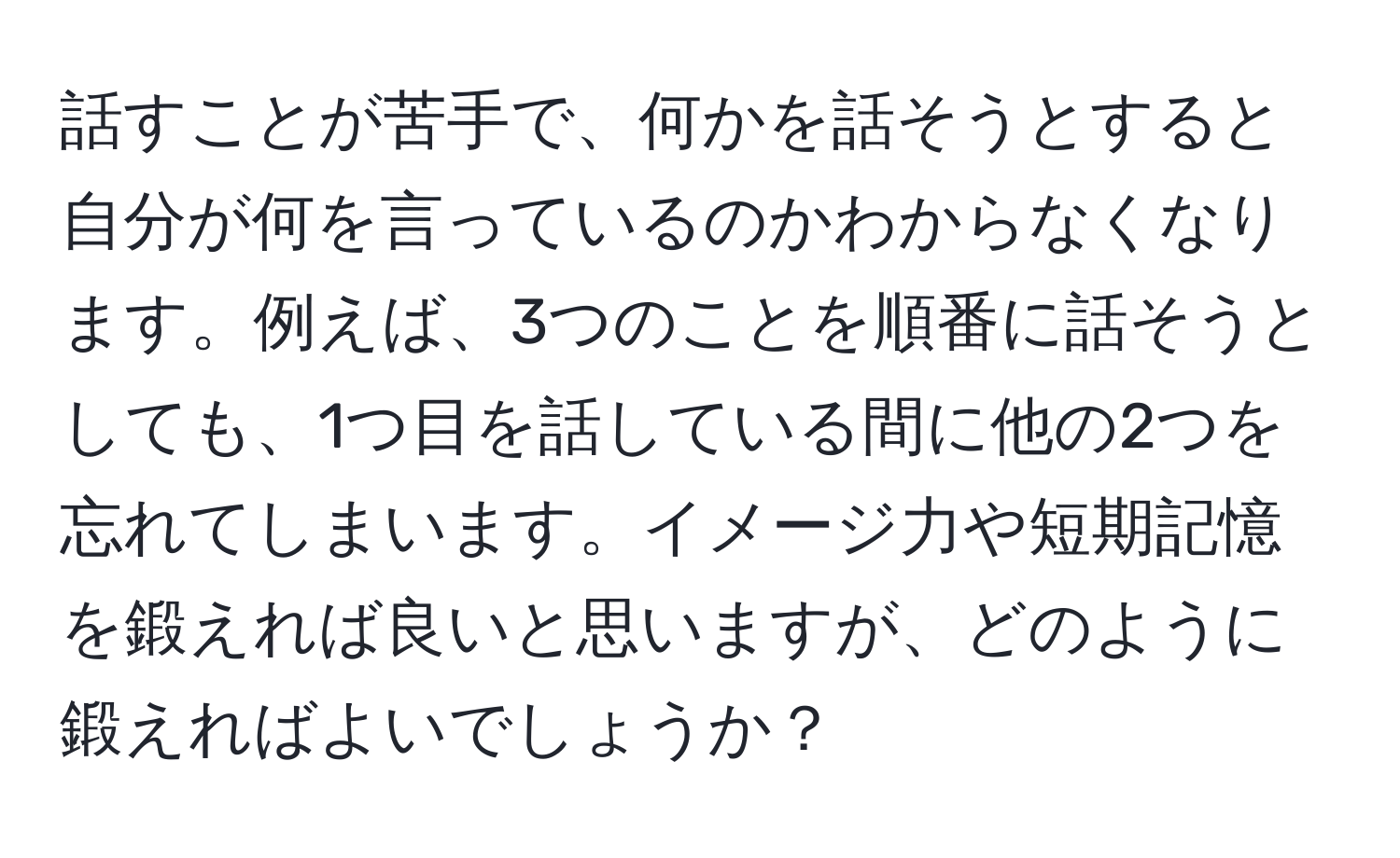 話すことが苦手で、何かを話そうとすると自分が何を言っているのかわからなくなります。例えば、3つのことを順番に話そうとしても、1つ目を話している間に他の2つを忘れてしまいます。イメージ力や短期記憶を鍛えれば良いと思いますが、どのように鍛えればよいでしょうか？