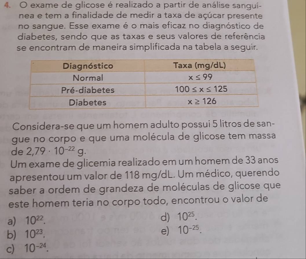 exame de glicose é realizado a partir de análise sanguí-
nea e tem a finalidade de medir a taxa de açúcar presente
no sangue. Esse exame é o mais eficaz no diagnóstico de
diabetes, sendo que as taxas e seus valores de referência
se encontram de maneira simplificada na tabela a seguir.
Considera-se que um homem adulto possui 5 litros de san-
gue no corpo e que uma molécula de glicose tem massa
de 2,79· 10^(-22)g.
Um exame de glicemia realizado em um homem de 33 anos
apresentou um valor de 118 mg/dL. Um médico, querendo
saber a ordem de grandeza de moléculas de glicose que
este homem teria no corpo todo, encontrou o valor de
a) 10^(22).
d) 10^(25).
b) 10^(23).
e) 10^(-25).
c) 10^(-24).