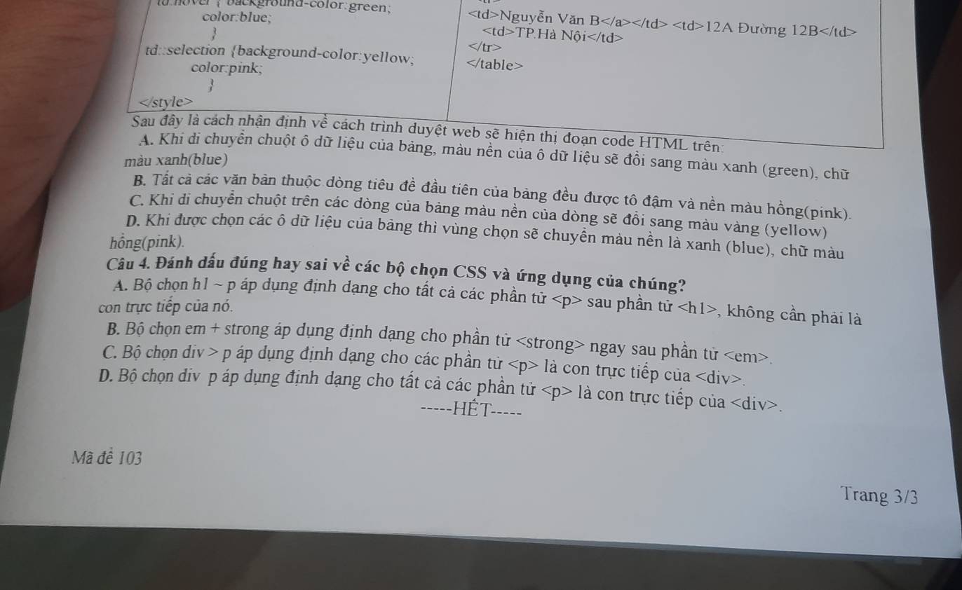 la hover ; background-color:green; Nguyễn Văn B 12A  Đường 12B
color:blue;
TP.H là N6i

td::selection background-color:yellow;
color:pink;

Sau đây là cách nhận định về cách trình duyệt web sẽ hiện thị đoạn code HTML trên:
A. Khi di chuyển chuột ô dữ liệu của bảng, màu nền của ô dữ liệu sẽ đổi sang màu xanh (green), chữ
màu xanh(blue)
B. Tất cả các văn bản thuộc dòng tiêu đề đầu tiên của bảng đều được tô đậm và nền màu hồng(pink).
C. Khi di chuyển chuột trên các dòng của bảng màu nền của dòng sẽ đồi sang màu vàng (yellow)
D. Khi được chọn các ô dữ liệu của bảng thì vùng chọn sẽ chuyền màu nền là xanh (blue), chữ màu
hồng(pink).
Câu 4. Đánh dấu đúng hay sai về các bộ chọn CSS và ứng dụng của chúng?
A. Bộ chọn h1 ~ p áp dụng định dạng cho tất cả các phần tử
con trực tiếp của nó. sau phần ttir , không cần phải là
B. Bộ chọn em + strong ấp dụng định dạng cho phần tử ngay sau phần tử.
C. Bộ chọn div > p áp dụng định dạng cho các phần tử la : con trực tiếp của < <tex>div.
D. Bộ chọn div p áp dụng định dạng cho tất cả các phần tử 3 - là con trực tiếp của.
-----HÊT-----
Mã để 103
Trang 3/3