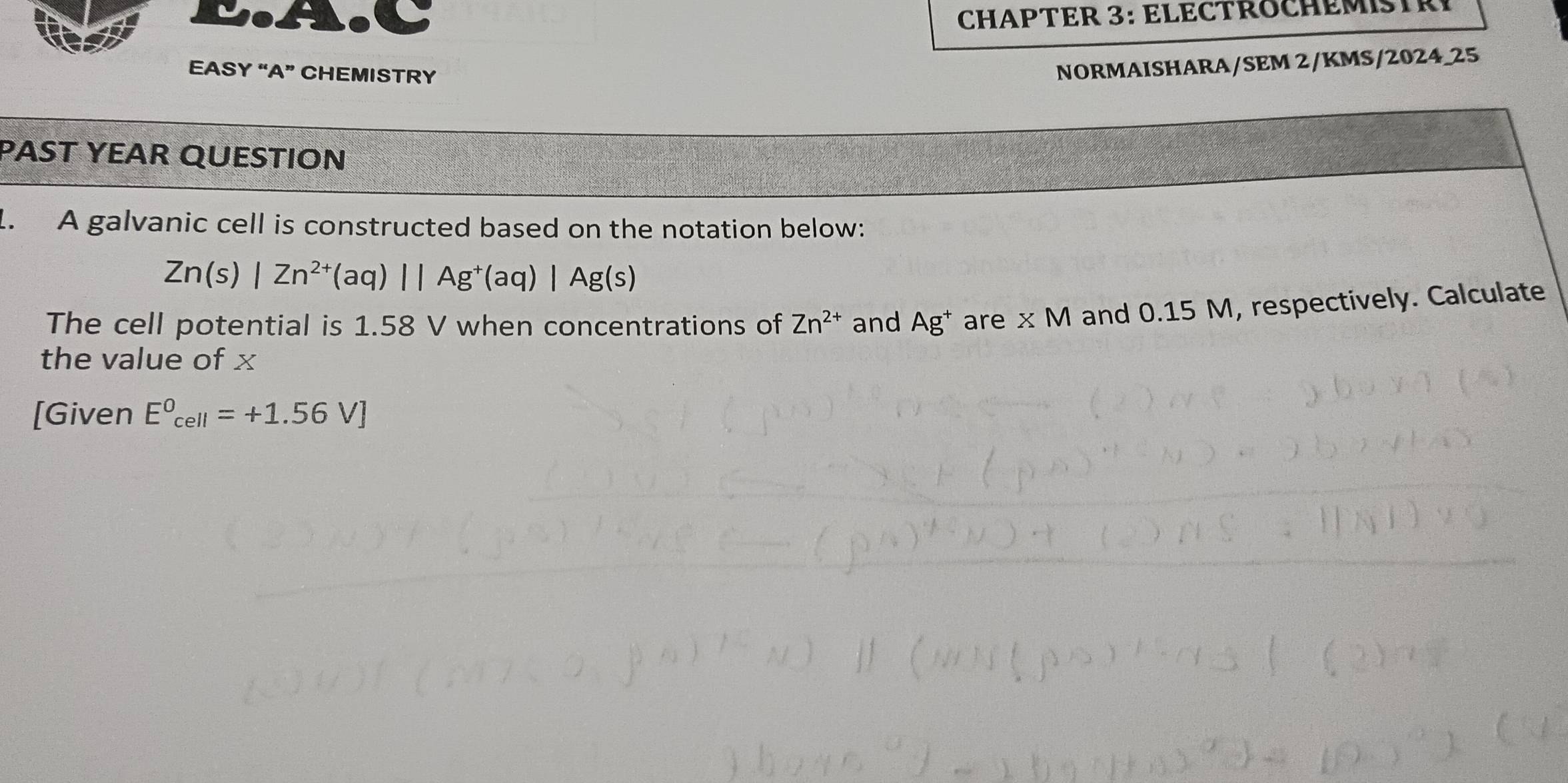 CHAPTER 3: ELECTROCHEMSR 
EASY “A” CHEMISTRY 
NORMAISHARA/SEM 2/KMS/2024_25 
PAST YEAR QUESTION 
. A galvanic cell is constructed based on the notation below:
Zn(s)|Zn^(2+)(aq)||Ag^+(aq)|Ag(s)
The cell potential is 1.58 V when concentrations of Zn^(2+) and Ag^+ are XM and 0.15 M, respectively. Calculate 
the value of x
[Given E^0_cell=+1.56V]