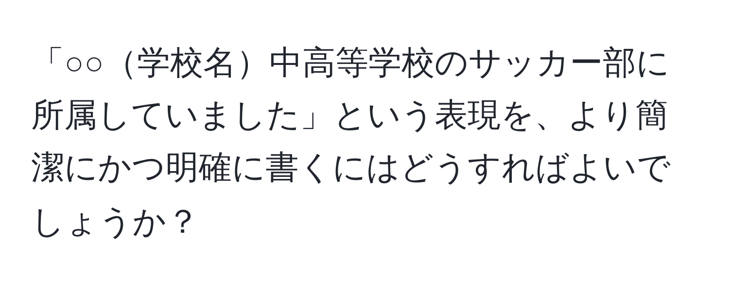 「○○学校名中高等学校のサッカー部に所属していました」という表現を、より簡潔にかつ明確に書くにはどうすればよいでしょうか？