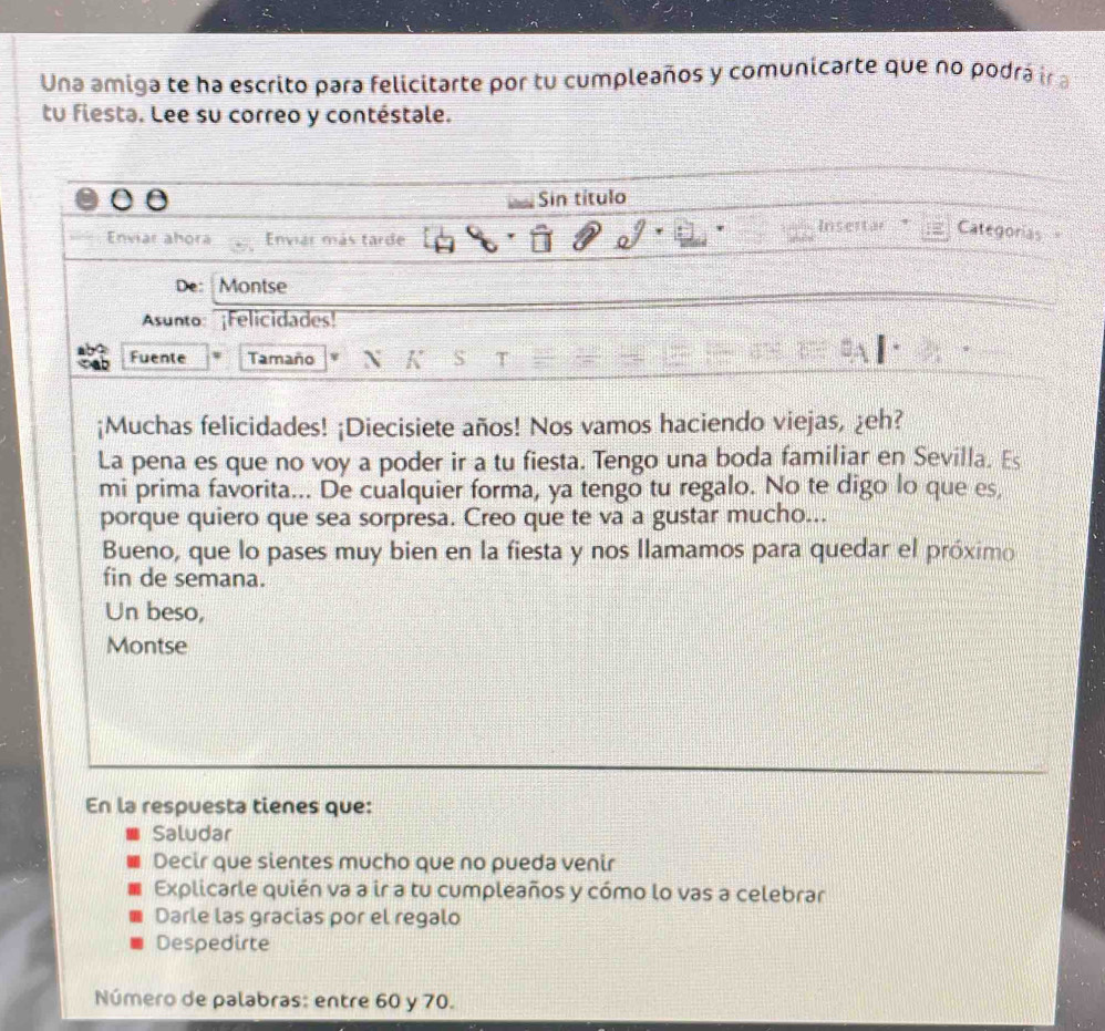 Una amiga te ha escrito para felicitarte por tu cumpleaños y comunicarte que no podrá ir a
tu fiesta. Lee su correo y contéstale.
Sin título
Categorías
Enviar ahora Envias más tarde
De: Montse
Asunto: ¡Felicidades!
Fuente Tamaño K S T
¡Muchas felicidades! ¡Diecisiete años! Nos vamos haciendo viejas, ¿eh?
La pena es que no voy a poder ir a tu fiesta. Tengo una boda familiar en Sevilla. Es
mi prima favorita... De cualquier forma, ya tengo tu regalo. No te digo lo que es,
porque quiero que sea sorpresa. Creo que te va a gustar mucho...
Bueno, que lo pases muy bien en la fiesta y nos llamamos para quedar el próximo
fin de semana.
Un beso,
Montse
En la respuesta tienes que:
Saludar
Decir que sientes mucho que no pueda venir
Explicarle quién va a ir a tu cumpleaños y cómo lo vas a celebrar
Darle las gracias por el regalo
Despedirte
Número de palabras: entre 60 y 70.