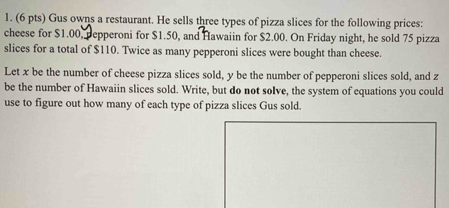 Gus owns a restaurant. He sells three types of pizza slices for the following prices: 
cheese for $1.00, pepperoni for $1.50, and Hawaiin for $2.00. On Friday night, he sold 75 pizza 
slices for a total of $110. Twice as many pepperoni slices were bought than cheese. 
Let x be the number of cheese pizza slices sold, y be the number of pepperoni slices sold, and z
be the number of Hawaiin slices sold. Write, but do not soIve, the system of equations you could 
use to figure out how many of each type of pizza slices Gus sold.