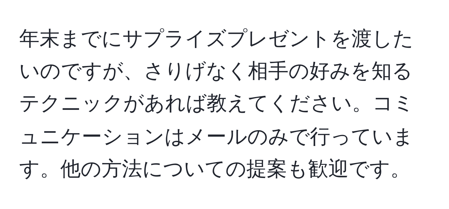 年末までにサプライズプレゼントを渡したいのですが、さりげなく相手の好みを知るテクニックがあれば教えてください。コミュニケーションはメールのみで行っています。他の方法についての提案も歓迎です。