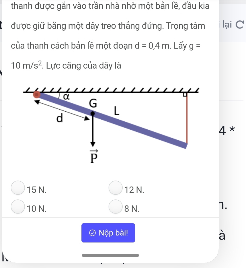 thanh được gắn vào trần nhà nhờ một bản lề, đầu kia
được giữ bằng một dây treo thẳng đứng. Trọng tâm i lại C
của thanh cách bản lề một đoạn d=0,4m. Lấy g=
10m/s^2. Lực căng của dây là
4*
15 N. 12 N.
10 N. 8 N.
h.
Nộp bài!
à