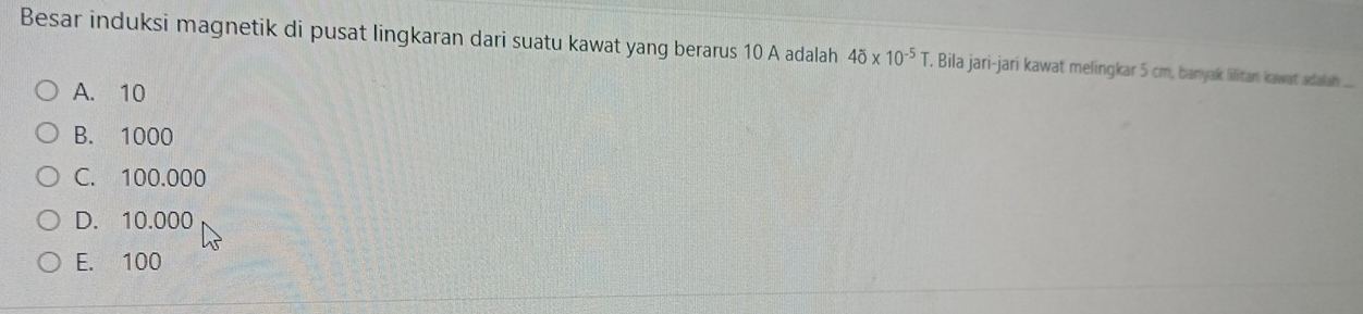 Besar induksi magnetik di pusat lingkaran dari suatu kawat yang berarus 10 A adalah 40* 10^(-5) T. Bila jari-jari kawat melingkar 5 cm, banyak lilitan kawat adalah
A. 10
B. 1000
C. 100.000
D. 10.000
E. 100