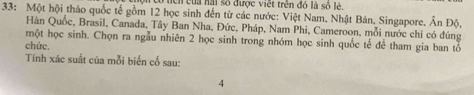 có tich của hại số được viết trên đó là số lẻ. 
33: Một hội thảo quốc tế gồm 12 học sinh đến từ các nước: Việt Nam, Nhật Bản, Singapore, Ân Độ, 
Hàn Quốc, Brasil, Canada, Tây Ban Nha, Đức, Pháp, Nam Phi, Cameroon, mỗi nước chỉ có đúng 
một học sinh. Chọn ra ngẫu nhiên 2 học sinh trong nhóm học sinh quốc tế đề tham gia ban tổ 
chức. 
Tính xác suất của mỗi biến cố sau: 
4