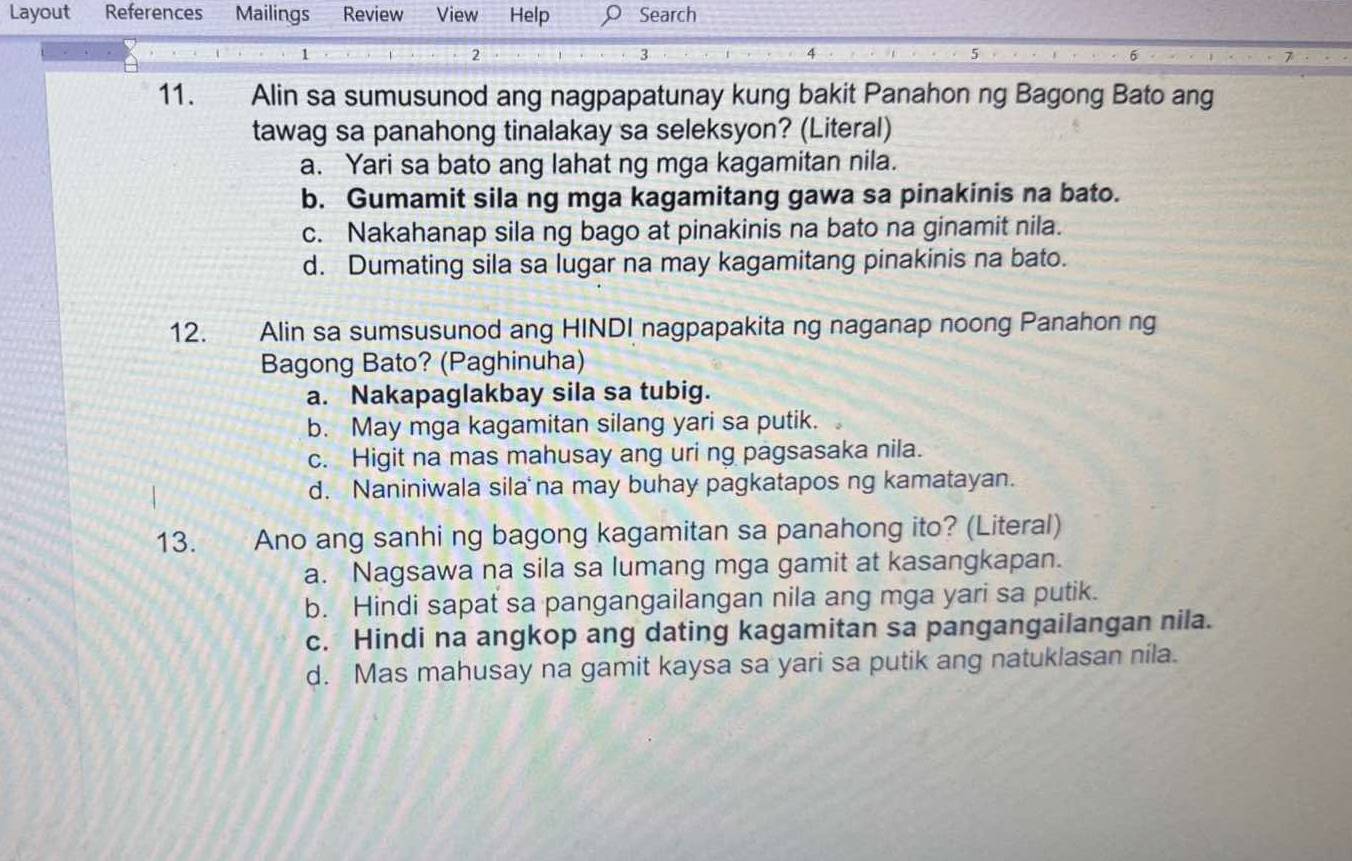 Layout References Mailings Review View Help Search
1
2
3
6
11. Alin sa sumusunod ang nagpapatunay kung bakit Panahon ng Bagong Bato ang
tawag sa panahong tinalakay sa seleksyon? (Literal)
a. Yari sa bato ang lahat ng mga kagamitan nila.
b. Gumamit sila ng mga kagamitang gawa sa pinakinis na bato.
c. Nakahanap sila ng bago at pinakinis na bato na ginamit nila.
d. Dumating sila sa lugar na may kagamitang pinakinis na bato.
12. Alin sa sumsusunod ang HINDI nagpapakita ng naganap noong Panahon ng
Bagong Bato? (Paghinuha)
a. Nakapaglakbay sila sa tubig.
b. May mga kagamitan silang yari sa putik.
c. Higit na mas mahusay ang uri ng pagsasaka nila.
d. Naniniwala sila na may buhay pagkatapos ng kamatayan.
13. Ano ang sanhi ng bagong kagamitan sa panahong ito? (Literal)
a. Nagsawa na sila sa lumang mga gamit at kasangkapan.
b. Hindi sapat sa pangangailangan nila ang mga yari sa putik.
c. Hindi na angkop ang dating kagamitan sa pangangailangan nila.
d. Mas mahusay na gamit kaysa sa yari sa putik ang natuklasan nila.