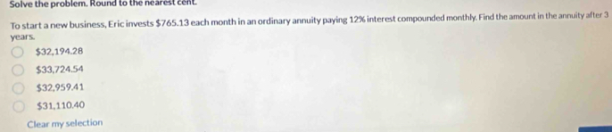 Solve the problem. Round to the nearest cent.
To start a new business, Eric invests $765.13 each month in an ordinary annuity paying 12% interest compounded monthly. Find the amount in the annuity after 3
years.
$32,194.28
$33,724.54
$32,959.41
$31,110.40
Clear my selection