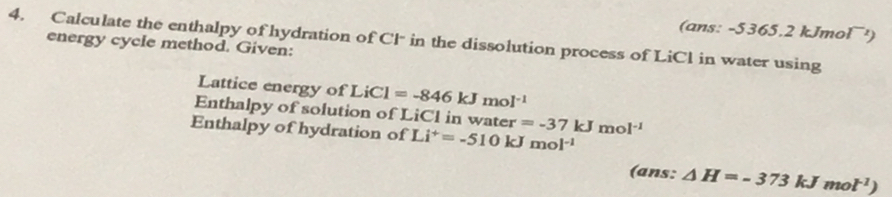 (ans: -5365.2 kJmol¯¹) 
4. Calculate the enthalpy of hydration of Cl in the dissolution process of LiCl in water using 
energy cycle method. Given: 
Lattice energy of LiCl=-846kJmol^(-1)
Enthalpy of solution of LiCl in water 
Enthalpy of hydration of Li^+=-510kJmol^(-1) =-37kJmol^(-1)
(ans: △ H=-373kJmol^(-1))