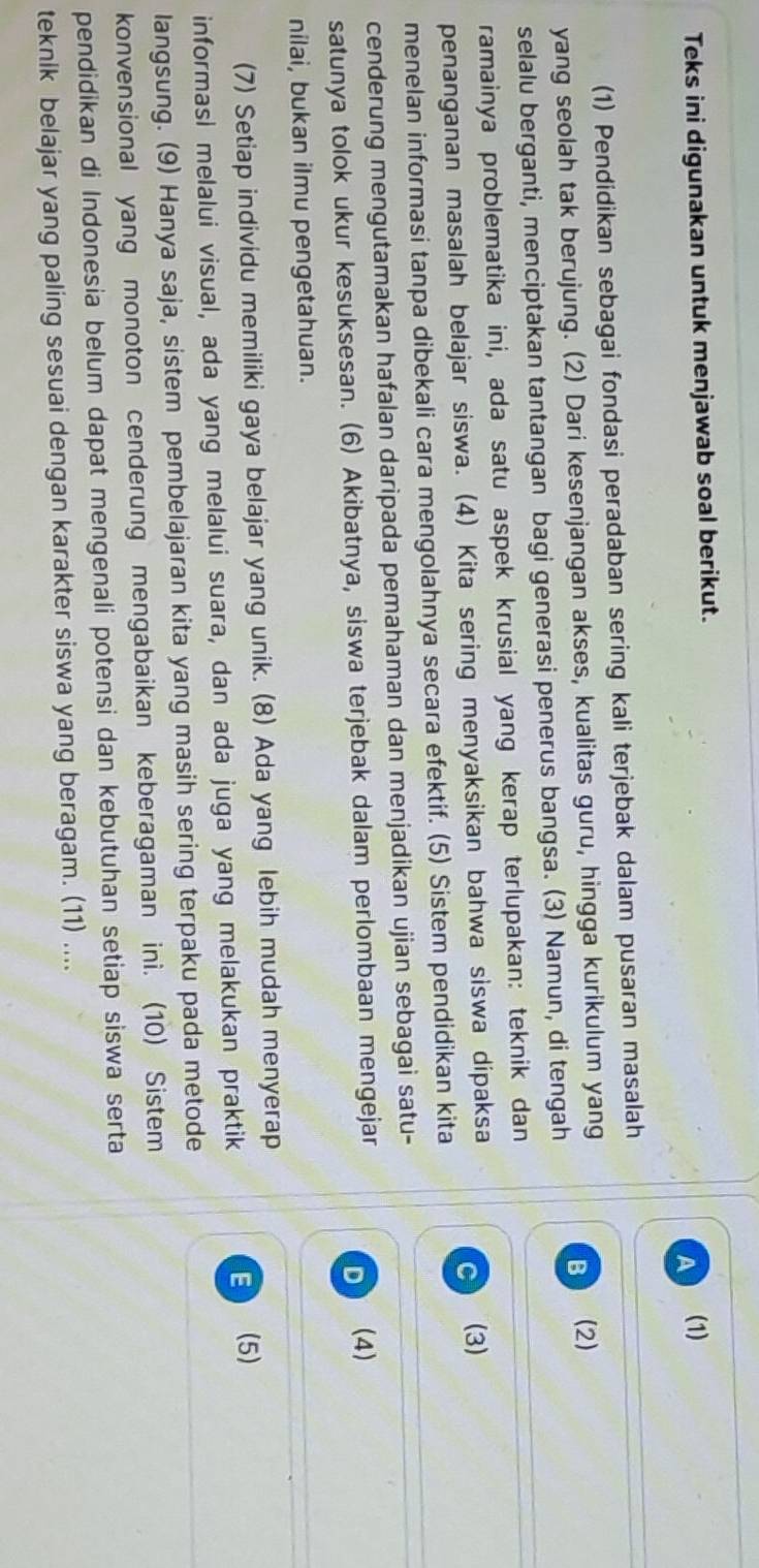 Teks ini digunakan untuk menjawab soal berikut. (1)
A
(1) Pendidikan sebagai fondasi peradaban sering kali terjebak dalam pusaran masalah
B (2)
yang seolah tak berujung. (2) Dari kesenjangan akses, kualitas guru, hingga kurikulum yang
selalu berganti, menciptakan tantangan bagi generasi penerus bangsa. (3) Namun, di tengah
ramainya problematika ini, ada satu aspek krusial yang kerap terlupakan: teknik dan
penanganan masalah belajar siswa. (4) Kita sering menyaksikan bahwa siswa dipaksa
C (3)
menelan informasi tanpa dibekali cara mengolahnya secara efektif. (5) Sistem pendidikan kita
cenderung mengutamakan hafalan daripada pemahaman dan menjadikan ujian sebagai satu-
satunya tolok ukur kesuksesan. (6) Akibatnya, siswa terjebak dalam perlombaan mengejar
D (4)
nilai, bukan ilmu pengetahuan.
(7) Setiap individu memiliki gaya belajar yang unik. (8) Ada yang lebih mudah menyerap
informasi melalui visual, ada yang melalui suara, dan ada juga yang melakukan praktik E (5)
langsung. (9) Hanya saja, sistem pembelajaran kita yang masih sering terpaku pada metode
konvensional yang monoton cenderung mengabaikan keberagaman ini. (10) Sistem
pendidikan di Indonesia belum dapat mengenali potensi dan kebutuhan setiap siswa serta
teknik belajar yang paling sesuai dengan karakter siswa yang beragam. (11) ....