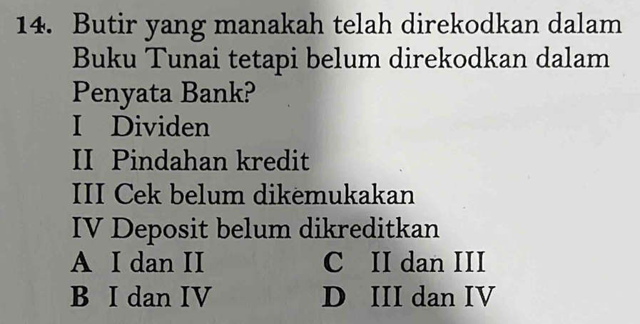 Butir yang manakah telah direkodkan dalam
Buku Tunai tetapi belum direkodkan dalam
Penyata Bank?
I Dividen
II Pindahan kredit
III Cek belum dikemukakan
IV Deposit belum dikreditkan
A I dan II C II dan III
B I dan IV D III dan IV