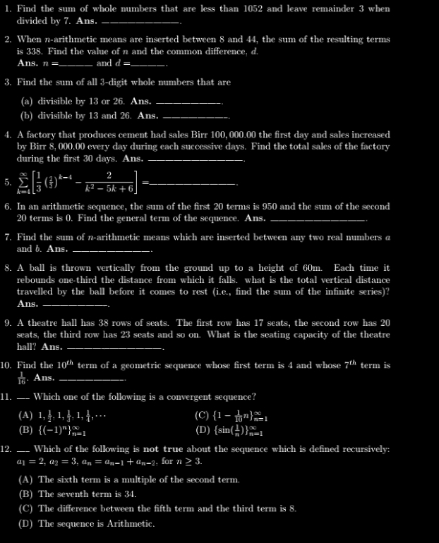 Find the sum of whole numbers that are less than 1052 and leave remainder 3 when
divided by 7. Ans._
2. When n-arithmetic means are inserted between 8 and 44, the sum of the resulting terms
is 338. Find the value of n and the common difference, d.
Ans. I n= _and d= _
3. Find the sum of all 3-digit whole numbers that are
(a) divisible by 13 or 26. Ans._
(b) divisible by 13 and 26. Ans._
4. A factory that produces cement had sales Birr 100,000.00 the first day and sales increased
by Birr 8, 000.00 every day during each successive days. Find the total sales of the factory
during the first 30 days. Ans._
.
5. sumlimits _(k=4)^(∈fty)[ 1/3 ( 2/3 )^k-4- 2/k^2-5k+6 ]= _.
6. In an arithmetic sequence, the sum of the first 20 terms is 950 and the sum of the second
20 terms is 0. Find the general term of the sequence. Ans._
..
7. Find the sum of n-arithmetic means which are inserted between any two real numbers a
and b. Ans._
.
8. A ball is thrown vertically from the ground up to a height of 60m. Each time it
rebounds one-third the distance from which it falls. what is the total vertical distance
travelled by the ball before it comes to rest (i.e., find the sum of the infinite scries)?
Ans._
9. A theatre hall has 38 rows of seats. The first row has 17 seats, the second row has 20
seats, the third row has 23 seats and so on. What is the seating capacity of the theatre
hall? Ans._
10. Find the 10^(th) term of a geometric sequence whose first term is 4 and whose frac 78^((th) term is
frac 1)16. Ans._
11. ___ Which one of the following is a convergent sequence?
(A) 1, 1/2 ,1, 1/3 ,1, 1/4 ,·s (C)  1- 1/10 n _(n=1)^(∈fty)
(B)  (-1)^n _(n=1)^(∈fty) (D)  sin ( 1/n ) _(n=1)^(∈fty)
12. _Which of the following is not true about the sequence which is defined recursively:
a_1=2,a_2=3,a_n=a_n-1+a_n-2 , for n≥ 3.
(A) The sixth term is a multiple of the second term.
(B) The seventh term is 34.
(C) The difference between the fifth term and the third term is 8.
(D) The sequence is Arithmetic.