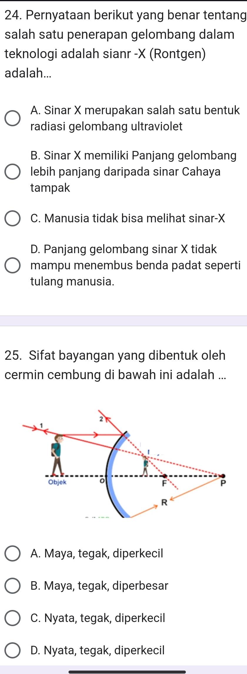 Pernyataan berikut yang benar tentang
salah satu penerapan gelombang dalam
teknologi adalah sianr -X (Rontgen)
adalah...
A. Sinar X merupakan salah satu bentuk
radiasi gelombang ultraviolet
B. Sinar X memiliki Panjang gelombang
lebih panjang daripada sinar Cahaya
tampak
C. Manusia tidak bisa melihat sinar-X
D. Panjang gelombang sinar X tidak
mampu menembus benda padat seperti
tulang manusia.
25. Sifat bayangan yang dibentuk oleh
cermin cembung di bawah ini adalah ...
A. Maya, tegak, diperkecil
B. Maya, tegak, diperbesar
C. Nyata, tegak, diperkecil
D. Nyata, tegak, diperkecil