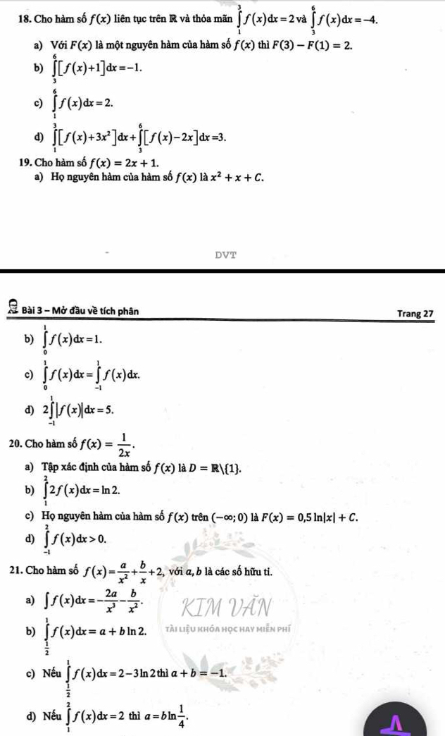 Cho hàm số f(x) liên tục trên R và thỏa mãn ∈tlimits _1^(3f(x)dx=2: và ∈tlimits _3^6f(x)dx=-4.
a) Với F(x) là một nguyên hàm của hàm số f(x) thì F(3)-F(1)=2.
b) ∈tlimits _3^6[f(x)+1]dx=-1.
c) ∈tlimits _1^6f(x)dx=2.
d) ∈tlimits _1^3[f(x)+3x^2)]dx+∈tlimits _3^(6[f(x)-2x]dx=3.
19. Cho hàm số f(x)=2x+1.
a) Họ nguyên hàm của hàm số f(x)1dot a)x^2+x+C.
DVT
X Bài 3 - Mở đầu về tích phân Trang 27
b) ∈tlimits _0^(1f(x)dx=1.
c) ∈tlimits _0^1f(x)dx=∈tlimits _(-1)^1f(x)dx.
d) 2∈tlimits _(-1)^1|f(x)|dx=5.
20. Cho hàm số f(x)=frac 1)2x.
a) Tập xác định của hàm số f(x) là D=R/ 1 .
b) ∈tlimits _1^(22f(x)dx=ln 2.
c) Họ nguyên hàm của hàm số f(x) trên (-∈fty ;0) là F(x)=0,5ln |x|+C.
d) ∈tlimits _(-1)^2f(x)dx>0.
21. Cho hàm số f(x)=frac a)x^2+ b/x +2, , với a, b là các số hữu ti.
a) ∈t f(x)dx=- 2a/x^3 - b/x^2 .
b) ∈tlimits _ 1/2 ^1f(x)dx=a+bln 2. tài liệu khóa học hay miễn phí
c) Nếu ∈tlimits _ 1/2 ^1f(x)dx=2-3ln 2thia+b=-1.
d) Nếu ∈tlimits _1^(2f(x)dx=2t hì a=bln frac 1)4.