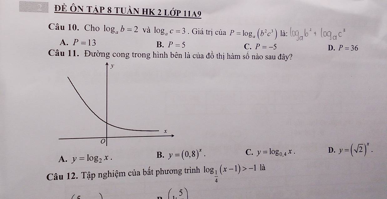 đÈ Ôn tập 8 tuần hK 2 lớp 11a9
Câu 10. Cho log _ab=2 và log _ac=3. Giá trị ciaP=log _a(b^2c^3) là:
A. P=13 B. P=5 C. P=-5 D. P=36
Câu 11. Đường cong trong hình bên là của đồ thị hàm số nào sau đây?
A. y=log _2x.
B. y=(0,8)^x. y=log _0,4x. D. y=(sqrt(2))^x. 
C.
Câu 12. Tập nghiệm của bất phương trình log _ 1/4 (x-1)>-1 là
(1.5)