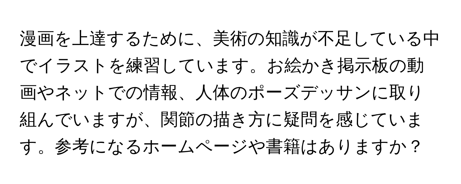 漫画を上達するために、美術の知識が不足している中でイラストを練習しています。お絵かき掲示板の動画やネットでの情報、人体のポーズデッサンに取り組んでいますが、関節の描き方に疑問を感じています。参考になるホームページや書籍はありますか？