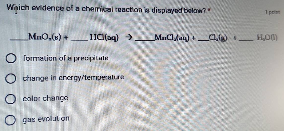 Which evidence of a chemical reaction is displayed below? *
1 point
_ MnO_2(s)+ _ HCl(aq) _ 
MnCl_2(aq)+ _ Cl_2(g)+ _  H_2O(l)
formation of a precipitate
change in energy/temperature
color change
gas evolution