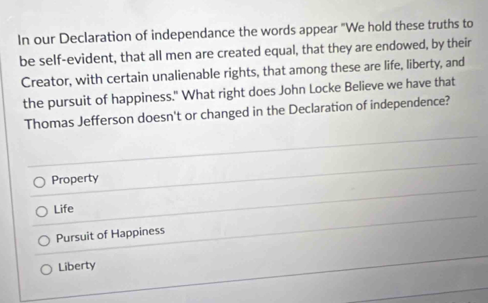 In our Declaration of independance the words appear "We hold these truths to
be self-evident, that all men are created equal, that they are endowed, by their
Creator, with certain unalienable rights, that among these are life, liberty, and
the pursuit of happiness." What right does John Locke Believe we have that
Thomas Jefferson doesn't or changed in the Declaration of independence?
Property
Life
Pursuit of Happiness
Liberty