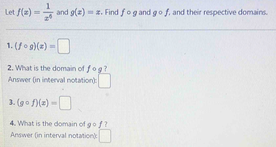 Let f(x)= 1/x^6  and g(x)=x. Find fcirc g and gcirc f , and their respective domains. 
1. (fcirc g)(x)=□
2. What is the domain of f o g ? 
Answer (in interval notation): □ 
3. (gcirc f)(x)=□
4. What is the domain of gcirc f ? 
Answer (in interval notation): □