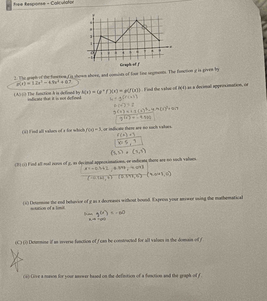 Free Response - Calculator 
2. The graph of the function /is shown above, and consists of four line segments. The function g is given by
g(x)=1.2x^3-4.9x^2+0.7. 
(A) (i) The function / is defined by h(x)=(g°f)(x)=g(f(x)). Find the value of h(4) as a decimal approximation, or 
indicate that it is not defined. 
(ii) Find all values of x for which f(x)=3 , or indicate there are no such values. 
(B) (i) Find all real zeros of g, as decimal approximations, or indicate there are no such values. 
(ii) Determine the end behavior of g as x decreases without bound. Express your answer using the mathematical 
notation of a limit. 
(C) (i) Determine if an inverse function off can be constructed for all values in the domain of f
(ii) Give a reason for your answer based on the definition of a function and the graph of f.